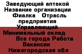 Заведующий аптекой › Название организации ­ Фиалка › Отрасль предприятия ­ Управляющий › Минимальный оклад ­ 50 000 - Все города Работа » Вакансии   . Нижегородская обл.,Нижний Новгород г.